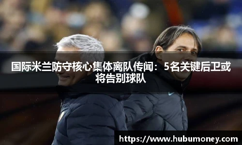 国际米兰防守核心集体离队传闻：5名关键后卫或将告别球队